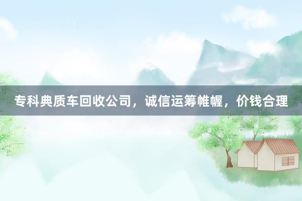 专科典质车回收公司，诚信运筹帷幄，价钱合理