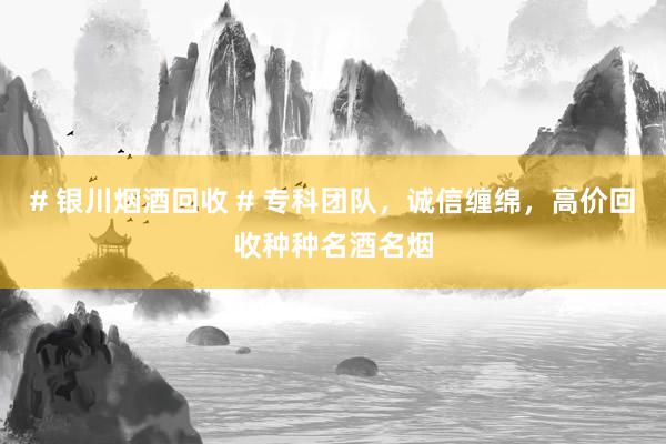 # 银川烟酒回收 # 专科团队，诚信缠绵，高价回收种种名酒名烟