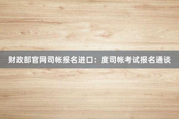 财政部官网司帐报名进口：度司帐考试报名通谈