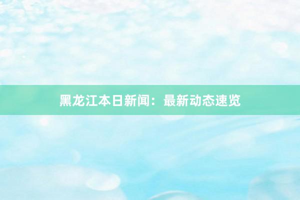 黑龙江本日新闻：最新动态速览