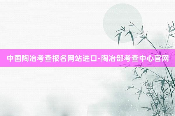 中国陶冶考查报名网站进口-陶冶部考查中心官网