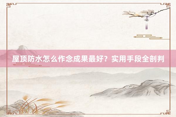 屋顶防水怎么作念成果最好？实用手段全剖判